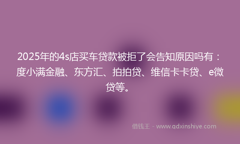 2025年的4s店买车贷款被拒了会告知原因吗有：度小满金融、东方汇、拍拍贷、维信卡卡贷、e微贷等。