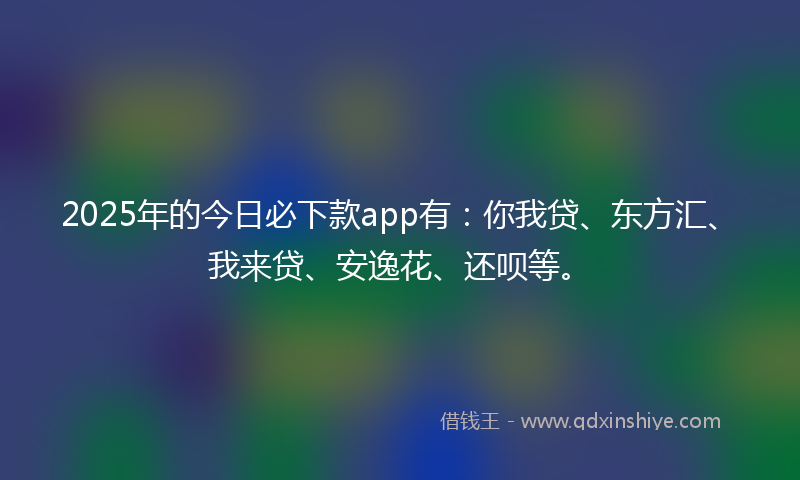 2025年的今日必下款app有：你我贷、东方汇、我来贷、安逸花、还呗等。
