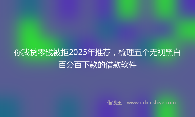 你我贷零钱被拒2025年推荐，梳理五个无视黑白百分百下款的借款软件