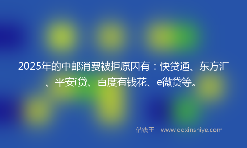 2025年的中邮消费被拒原因有：快贷通、东方汇、平安i贷、百度有钱花、e微贷等。