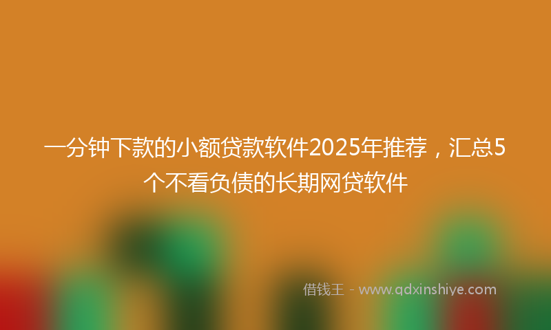 一分钟下款的小额贷款软件2025年推荐，汇总5个不看负债的长期网贷软件