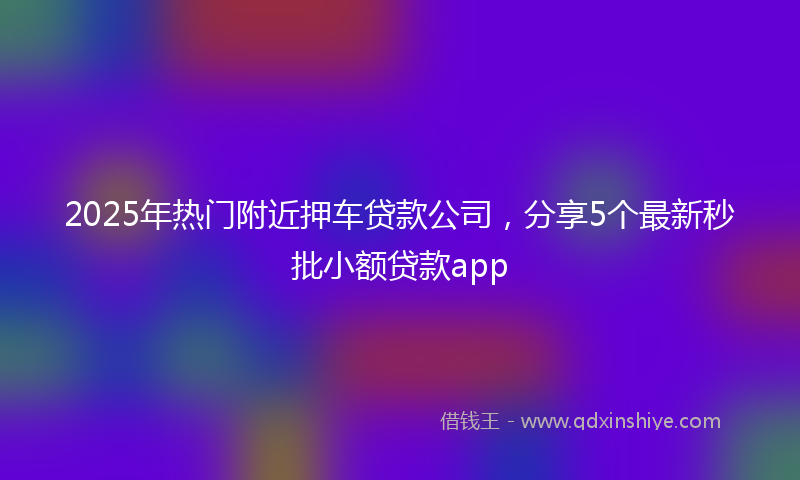 2025年热门附近押车贷款公司，分享5个最新秒批小额贷款app