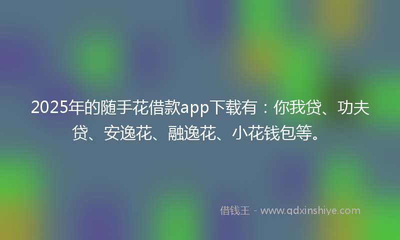 2025年的随手花借款app下载有：你我贷、功夫贷、安逸花、融逸花、小花钱包等。