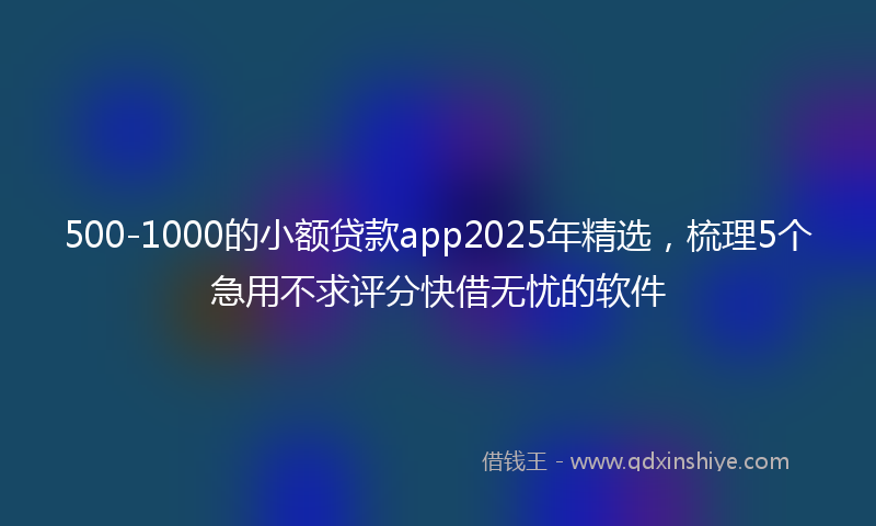 500-1000的小额贷款app2025年精选，梳理5个急用不求评分快借无忧的软件