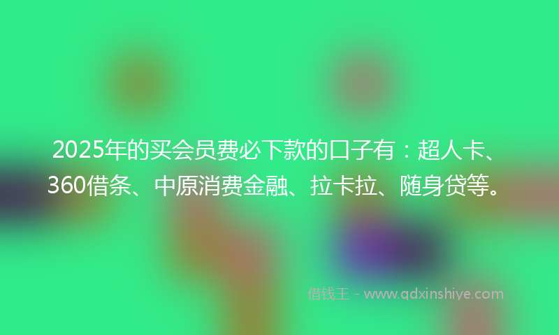 2025年的买会员费必下款的口子有：超人卡、360借条、中原消费金融、拉卡拉、随身贷等。