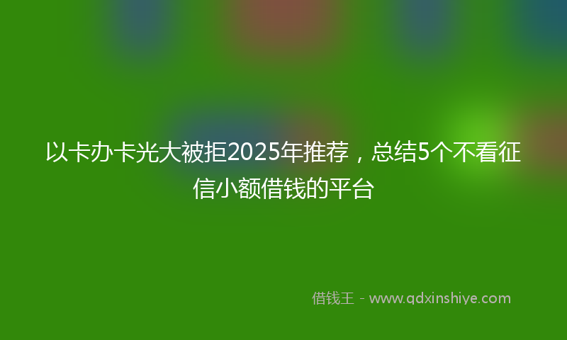 以卡办卡光大被拒2025年推荐，总结5个不看征信小额借钱的平台
