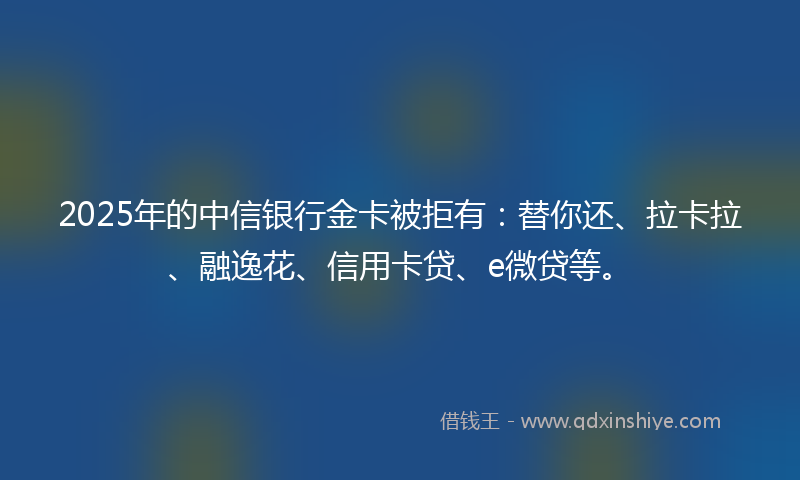 2025年的中信银行金卡被拒有：替你还、拉卡拉、融逸花、信用卡贷、e微贷等。