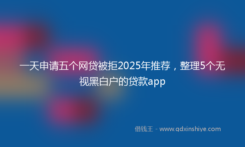 一天申请五个网贷被拒2025年推荐，整理5个无视黑白户的贷款app