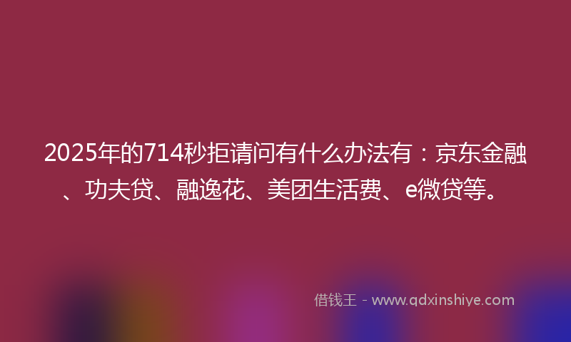 2025年的714秒拒请问有什么办法有：京东金融、功夫贷、融逸花、美团生活费、e微贷等。