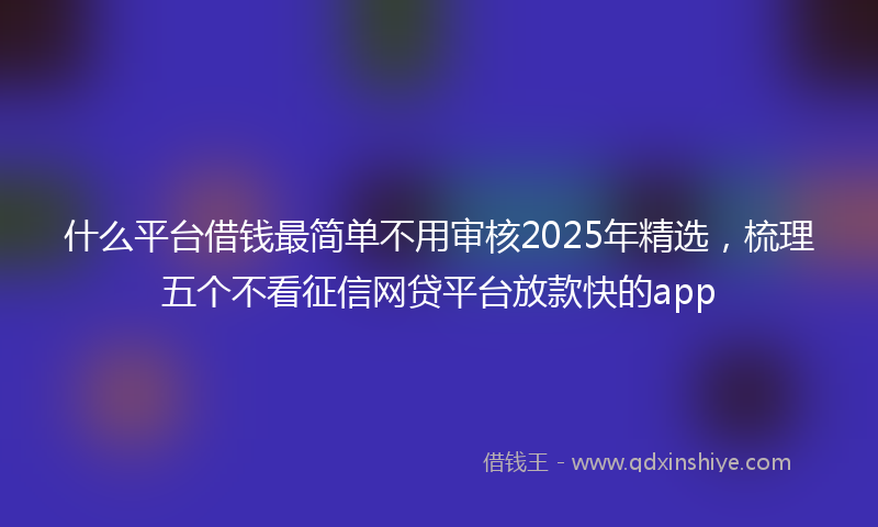 什么平台借钱最简单不用审核2025年精选，梳理五个不看征信网贷平台放款快的app