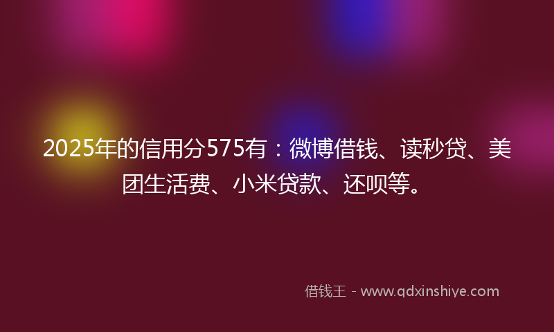 2025年的信用分575有：微博借钱、读秒贷、美团生活费、小米贷款、还呗等。