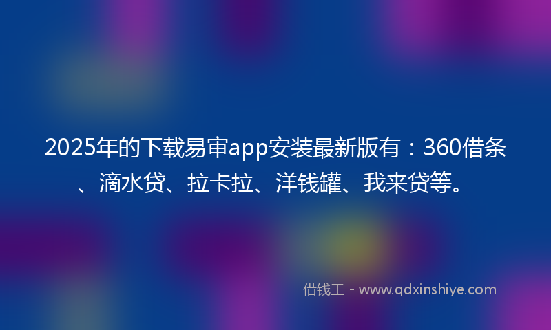 2025年的下载易审app安装最新版有：360借条、滴水贷、拉卡拉、洋钱罐、我来贷等。