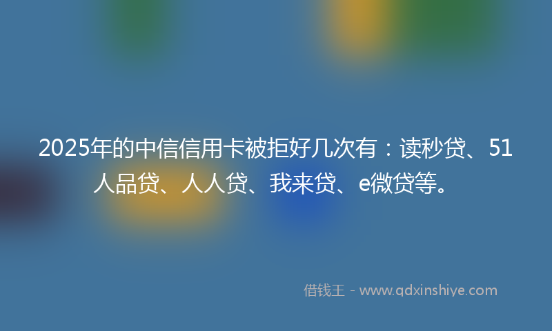 2025年的中信信用卡被拒好几次有：读秒贷、51人品贷、人人贷、我来贷、e微贷等。