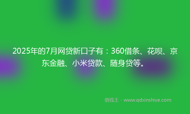 2025年的7月网贷新口子有：360借条、花呗、京东金融、小米贷款、随身贷等。