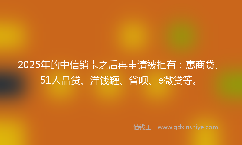 2025年的中信销卡之后再申请被拒有：惠商贷、51人品贷、洋钱罐、省呗、e微贷等。