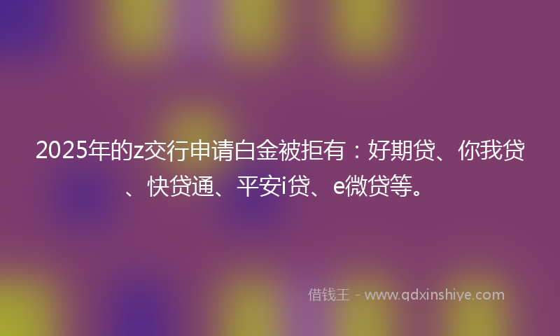2025年的z交行申请白金被拒有：好期贷、你我贷、快贷通、平安i贷、e微贷等。