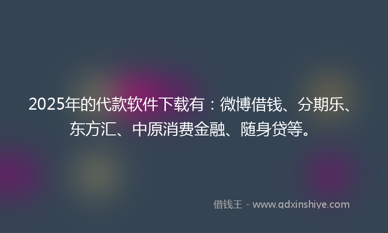 2025年的代款软件下载有：微博借钱、分期乐、东方汇、中原消费金融、随身贷等。
