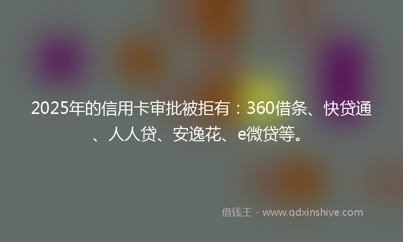 2025年的信用卡审批被拒有：360借条、快贷通、人人贷、安逸花、e微贷等。