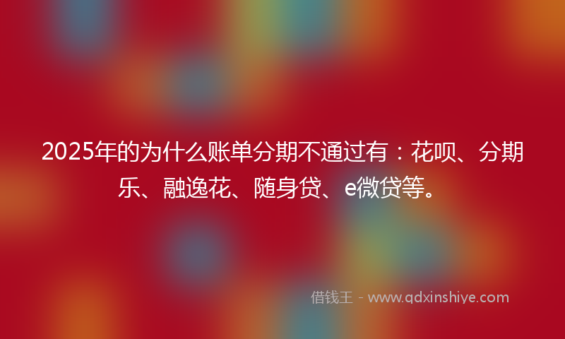 2025年的为什么账单分期不通过有：花呗、分期乐、融逸花、随身贷、e微贷等。