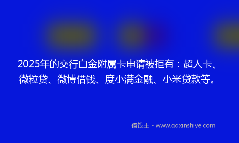 2025年的交行白金附属卡申请被拒有：超人卡、微粒贷、微博借钱、度小满金融、小米贷款等。
