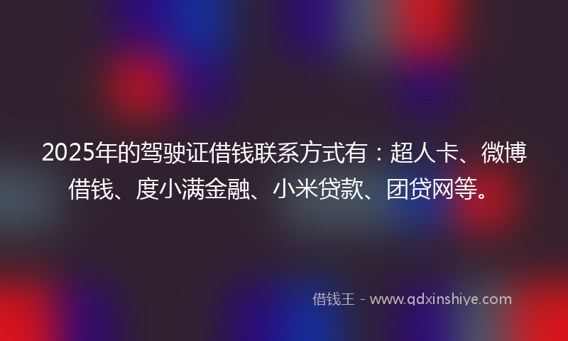 2025年的驾驶证借钱联系方式有：超人卡、微博借钱、度小满金融、小米贷款、团贷网等。