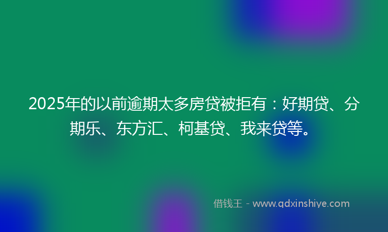 2025年的以前逾期太多房贷被拒有：好期贷、分期乐、东方汇、柯基贷、我来贷等。