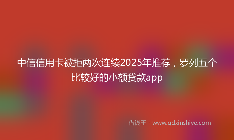 中信信用卡被拒两次连续2025年推荐，罗列五个比较好的小额贷款app