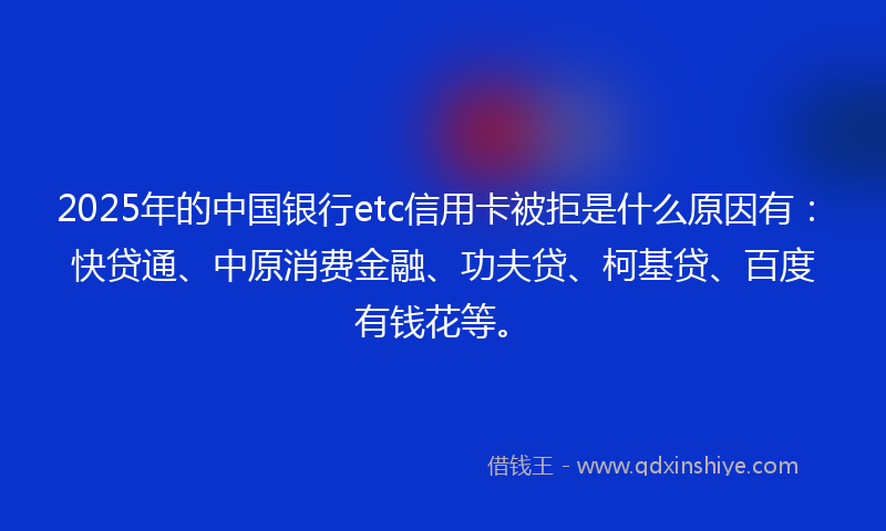 2025年的中国银行etc信用卡被拒是什么原因有：快贷通、中原消费金融、功夫贷、柯基贷、百度有钱花等。