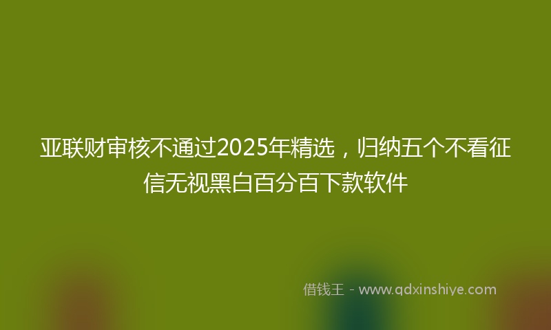 亚联财审核不通过2025年精选，归纳五个不看征信无视黑白百分百下款软件