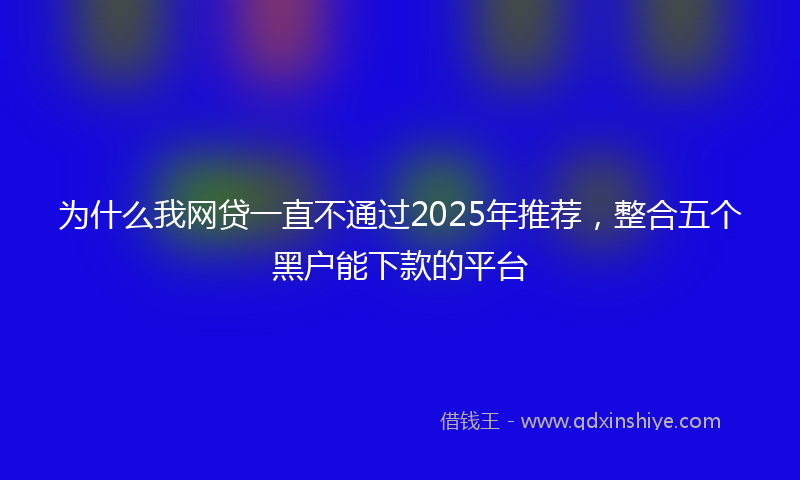 为什么我网贷一直不通过2025年推荐，整合五个黑户能下款的平台