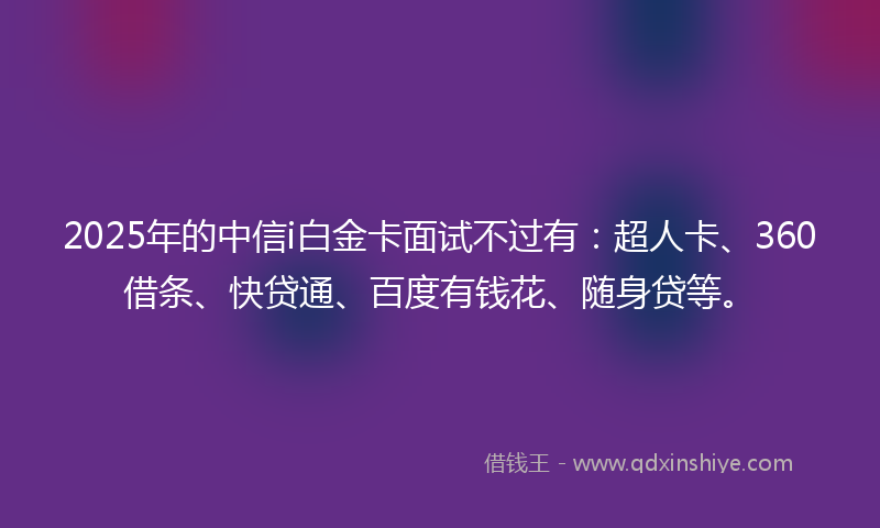 2025年的中信i白金卡面试不过有：超人卡、360借条、快贷通、百度有钱花、随身贷等。