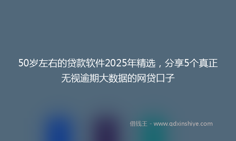 50岁左右的贷款软件2025年精选，分享5个真正无视逾期大数据的网贷口子