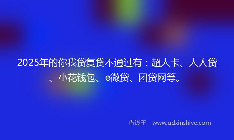 2025年的你我贷复贷不通过有：超人卡、人人贷、小花钱包、e微贷、团贷网等。