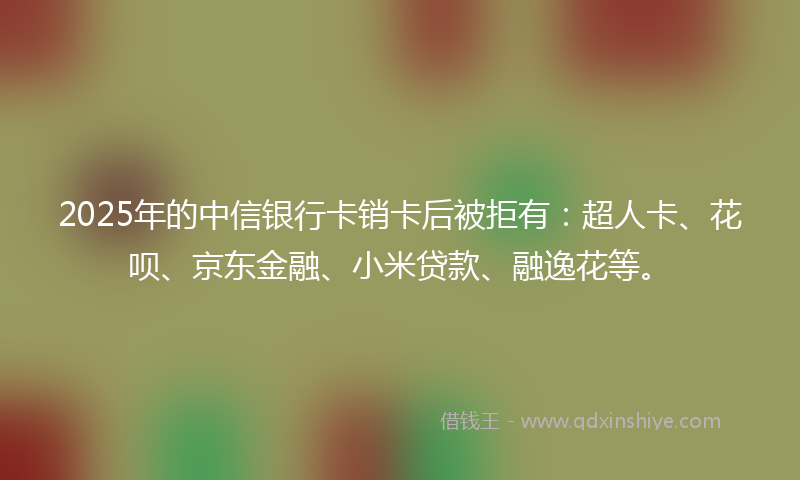 2025年的中信银行卡销卡后被拒有：超人卡、花呗、京东金融、小米贷款、融逸花等。