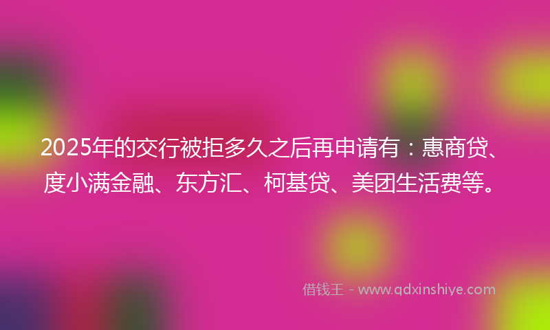 2025年的交行被拒多久之后再申请有：惠商贷、度小满金融、东方汇、柯基贷、美团生活费等。