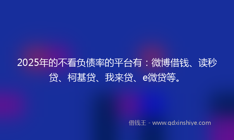 2025年的不看负债率的平台有：微博借钱、读秒贷、柯基贷、我来贷、e微贷等。