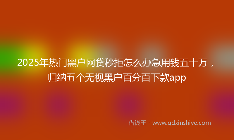 2025年热门黑户网贷秒拒怎么办急用钱五十万，归纳五个无视黑户百分百下款app
