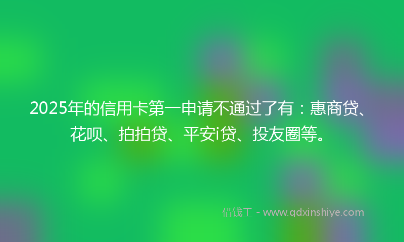 2025年的信用卡第一申请不通过了有：惠商贷、花呗、拍拍贷、平安i贷、投友圈等。