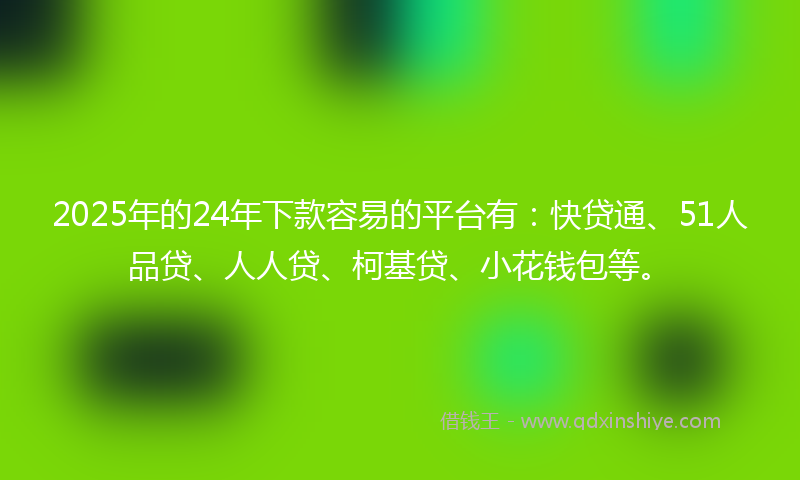 2025年的24年下款容易的平台有：快贷通、51人品贷、人人贷、柯基贷、小花钱包等。