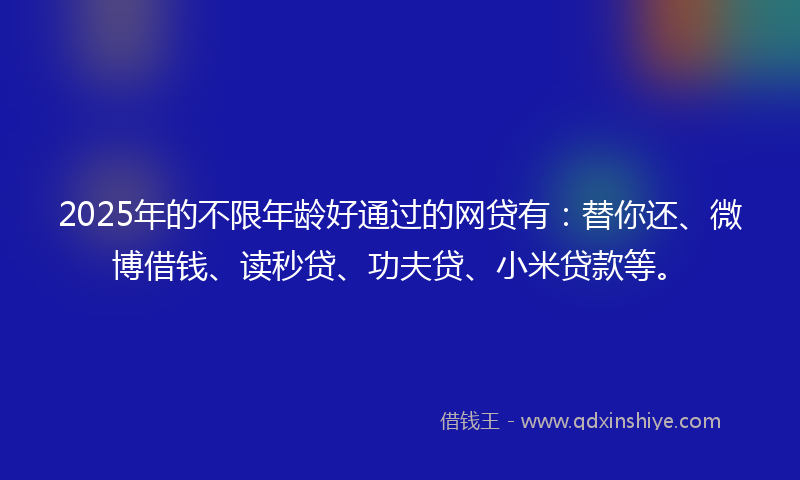 2025年的不限年龄好通过的网贷有：替你还、微博借钱、读秒贷、功夫贷、小米贷款等。