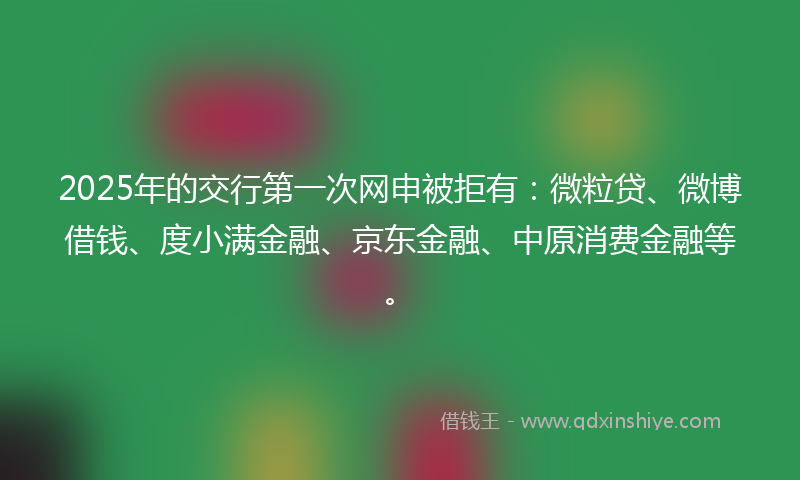 2025年的交行第一次网申被拒有：微粒贷、微博借钱、度小满金融、京东金融、中原消费金融等。
