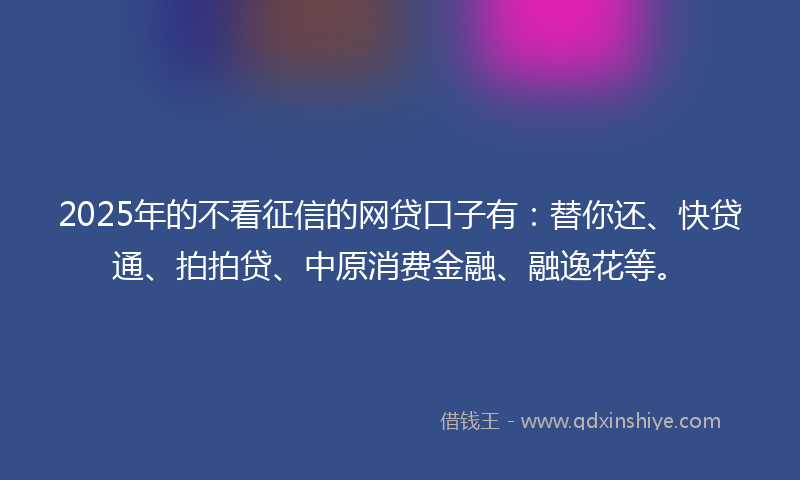 2025年的不看征信的网贷口子有：替你还、快贷通、拍拍贷、中原消费金融、融逸花等。