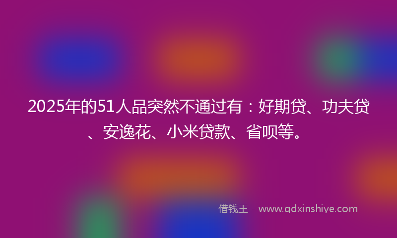 2025年的51人品突然不通过有：好期贷、功夫贷、安逸花、小米贷款、省呗等。