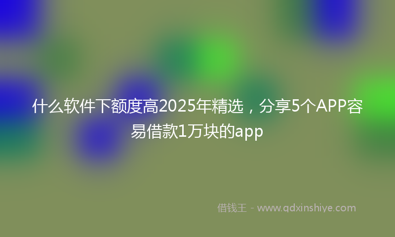 什么软件下额度高2025年精选，分享5个APP容易借款1万块的app