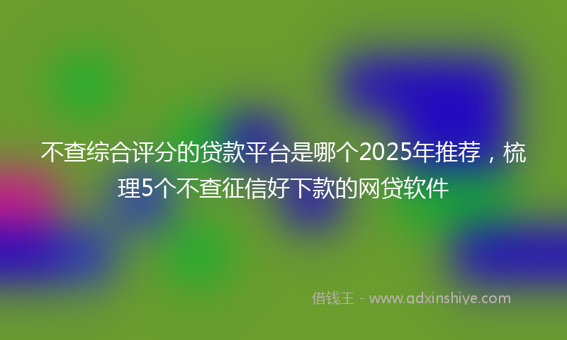 不查综合评分的贷款平台是哪个2025年推荐，梳理5个不查征信好下款的网贷软件