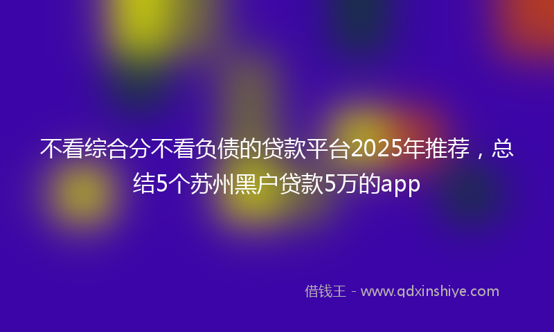 不看综合分不看负债的贷款平台2025年推荐，总结5个苏州黑户贷款5万的app