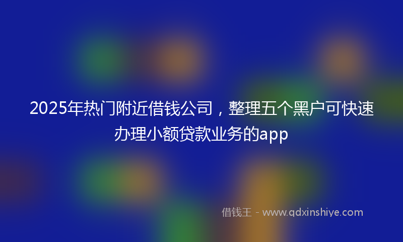 2025年热门附近借钱公司，整理五个黑户可快速办理小额贷款业务的app