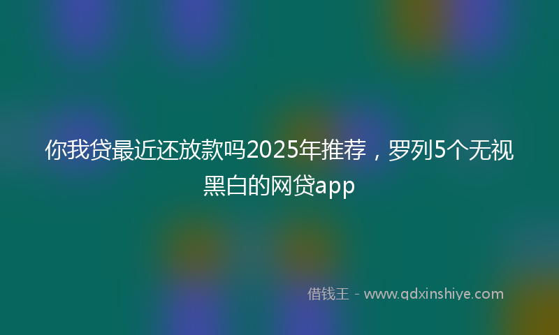 你我贷最近还放款吗2025年推荐，罗列5个无视黑白的网贷app