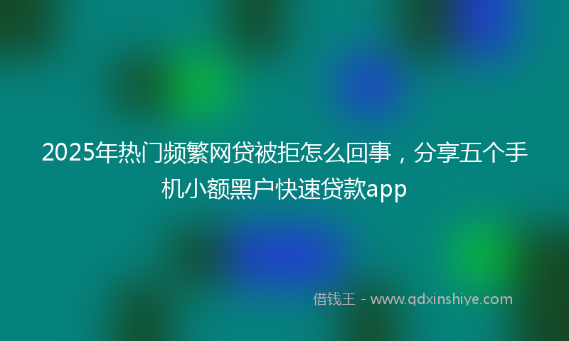 2025年热门频繁网贷被拒怎么回事，分享五个手机小额黑户快速贷款app