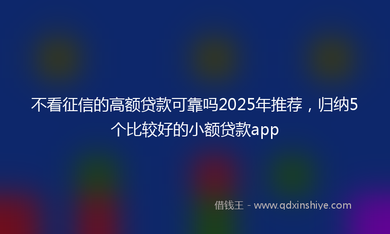 不看征信的高额贷款可靠吗2025年推荐，归纳5个比较好的小额贷款app